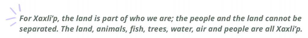 For Xaxli’p, the land is part of who we are; the people and the land cannot be separated. The land, animals, fish, trees, water, air and people are all Xaxli’p.