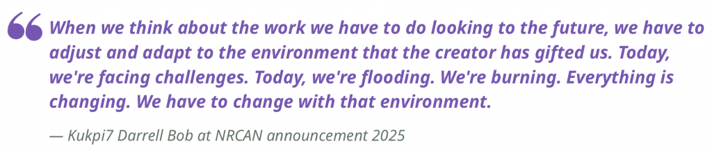 "When we think about the work we have to do looking to the future, we have to adjust and adapt to the environment that the creator has gifted us. Today, we're facing challenges. Today, we're flooding. We're burning. Everything is changing. We have to change with that environment. "
— Kukpi7 Darrell Bob at NRCAN announcement 2025