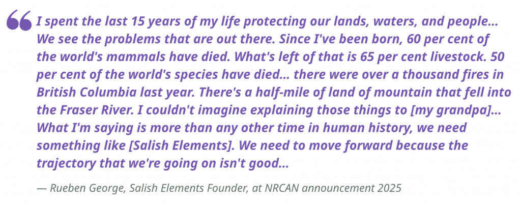 "I spent the last 15 years of my life protecting our lands, waters, and people… We see the problems that are out there. Since I've been born, 60 per cent of the world's mammals have died. What's left of that is 65 per cent livestock. 50 per cent of the world's species have died… there were over a thousand fires in British Columbia last year. There's a half-mile of land of mountain that fell into the Fraser River. I couldn't imagine explaining those things to [my grandpa]… What I'm saying is more than any other time in human history, we need something like [Salish Elements]. We need to move forward because the trajectory that we're going on isn't good… I spent the last 15 years of my life protecting our lands, waters, and people… We see the problems that are out there. Since I've been born, 60 per cent of the world's mammals have died. What's left of that is 65 per cent livestock. 50 per cent of the world's species have died… there were over a thousand fires in British Columbia last year. There's a half-mile of land of mountain that fell into the Fraser River. I couldn't imagine explaining those things to [my grandpa]… What I'm saying is more than any other time in human history, we need something like [Salish Elements]. We need to move forward because the trajectory that we're going on isn't good…"
— Rueben George, Salish Elements Founder, at NRCAN announcement 2025 