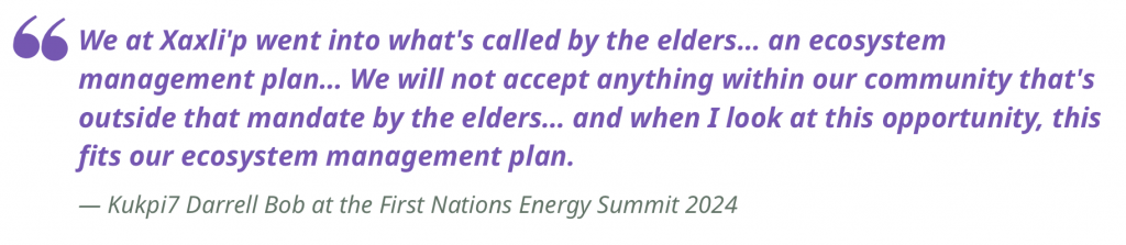 "We at Xaxli'p went into what's called by the elders… an ecosystem management plan… We will not accept anything within our community that's outside that mandate by the elders… and when I look at this opportunity, this fits our ecosystem management plan."
— Kukpi7 Darrell Bob at the First Nations Energy Summit 2024  