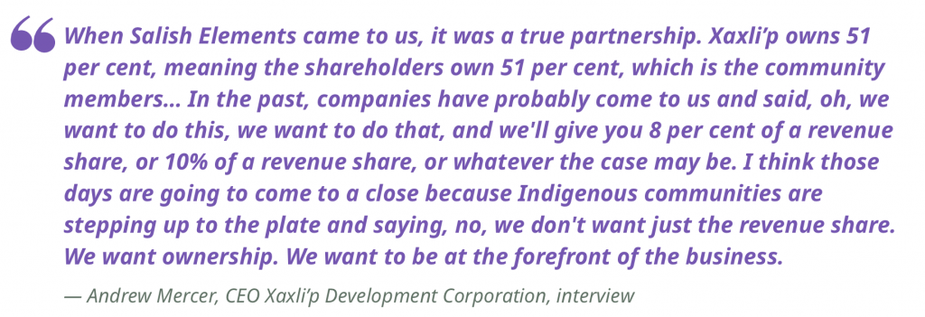 "When Salish Elements came to us, it was a true partnership. Xaxli’p owns 51 per cent, meaning the shareholders own 51 per cent, which is the community members… In the past, companies have probably come to us and said, oh, we want to do this, we want to do that, and we'll give you 8 per cent of a revenue share, or 10% of a revenue share, or whatever the case may be. I think those days are going to come to a close because Indigenous communities are stepping up to the plate and saying, no, we don't want just the revenue share. We want ownership. We want to be at the forefront of the business."
— Andrew Mercer, CEO Xaxli’p Development Corporation, interview 