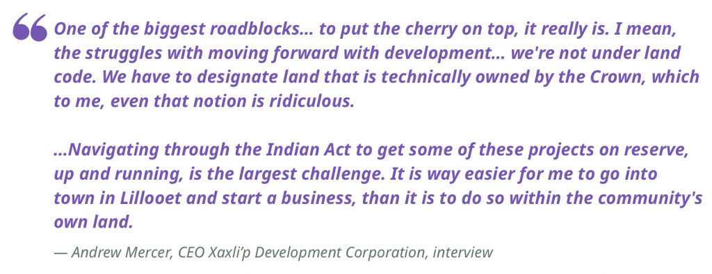"One of the biggest roadblocks… to put the cherry on top, it really is. I mean, the struggles with moving forward with development… we're not under land code. We have to designate land that is technically owned by the Crown, which to me, even that notion is ridiculous.

…Navigating through the Indian Act to get some of these projects on reserve, up and running, is the largest challenge. It is way easier for me to go into town in Lillooet and start a business, than it is to do so within the community's own land."
— Andrew Mercer, CEO Xaxli’p Development Corporation, interview 