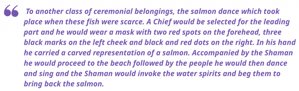 "To another class of ceremonial belongings, the salmon dance which took place when these fish were scarce. A Chief would be selected for the leading part and he would wear a mask with two red spots on the forehead, three black marks on the left cheek and black and red dots on the right. In his hand he carried a carved representation of a salmon. Accompanied by the Shaman he would proceed to the beach followed by the people he would then dance and sing and the Shaman would invoke the water spirits and beg them to bring back the salmon." 