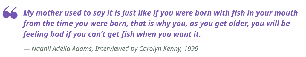 "My mother used to say it is just like if you were born with fish in your mouth from the time you were born, that is why you, as you get older, you will be feeling bad if you can’t get fish when you want it."
 — Naanii Adelia Adams, Interviewed by Carolyn Kenny, 1999